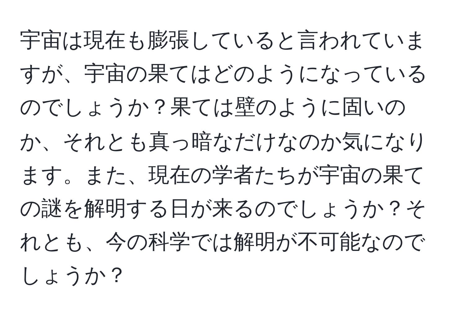 宇宙は現在も膨張していると言われていますが、宇宙の果てはどのようになっているのでしょうか？果ては壁のように固いのか、それとも真っ暗なだけなのか気になります。また、現在の学者たちが宇宙の果ての謎を解明する日が来るのでしょうか？それとも、今の科学では解明が不可能なのでしょうか？