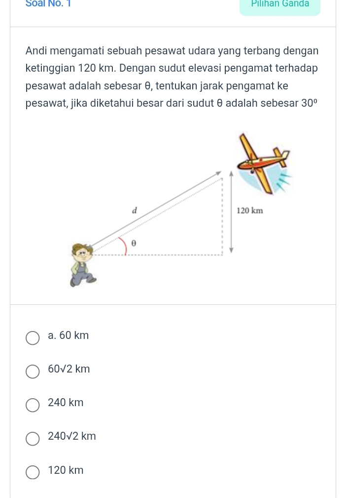 Soal No. 1 Pilıhan Ganda
Andi mengamati sebuah pesawat udara yang terbang dengan
ketinggian 120 km. Dengan sudut elevasi pengamat terhadap
pesawat adalah sebesar θ, tentukan jarak pengamat ke
pesawat, jika diketahui besar dari sudut θ adalah sebesar 30°
a. 60 km
60sqrt(2)km
240 km
240sqrt(2)km
120 km