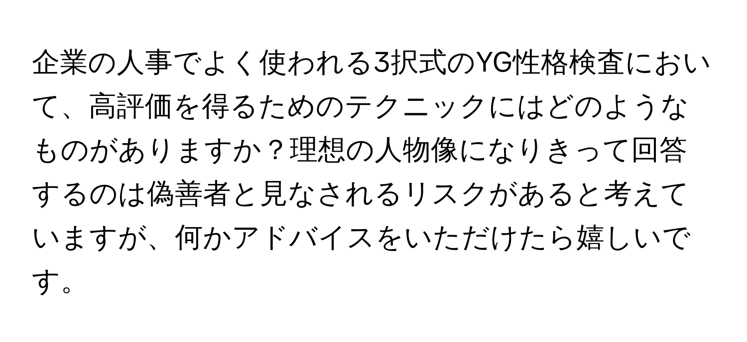 企業の人事でよく使われる3択式のYG性格検査において、高評価を得るためのテクニックにはどのようなものがありますか？理想の人物像になりきって回答するのは偽善者と見なされるリスクがあると考えていますが、何かアドバイスをいただけたら嬉しいです。