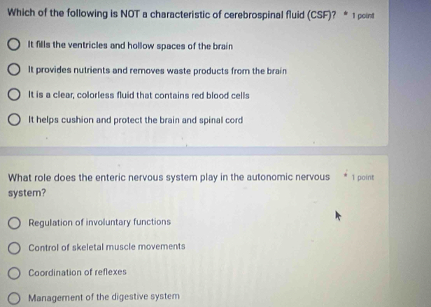 Which of the following is NOT a characteristic of cerebrospinal fluid (CSF)? * 1 point
It fills the ventricles and hollow spaces of the brain
It provides nutrients and removes waste products from the brain
It is a clear, colorless fluid that contains red blood cells
It helps cushion and protect the brain and spinal cord
What role does the enteric nervous system play in the autonomic nervous 1 point
system?
Regulation of involuntary functions
Control of skeletal muscle movements
Coordination of reflexes
Management of the digestive system