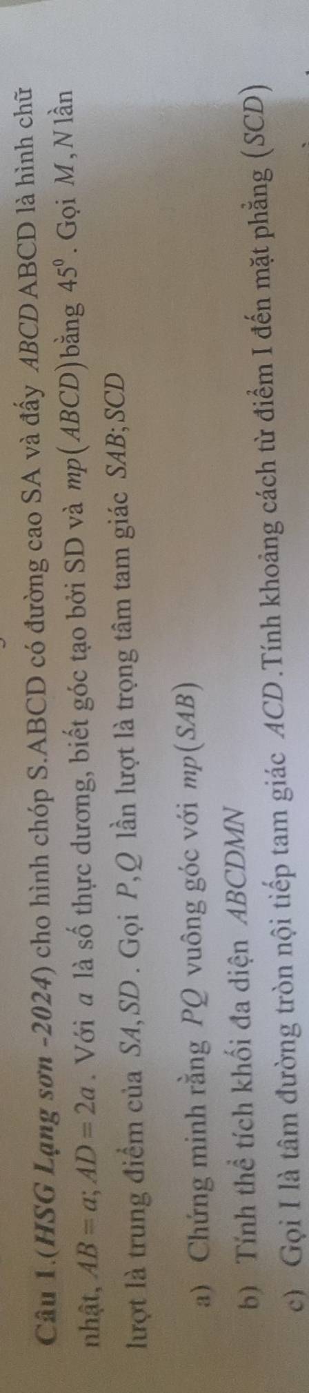Câu 1.(HSG Lạng sơn -2024) cho hình chóp S. ABCD có đường cao SA và đấy ABCD ABCD là hình chữ 
nhật, AB=a; AD=2a. Với a là số thực dương, biết góc tạo bởi SD và mp (ABCD)bằng 45°. Gọi M, N lần 
lượt là trung điểm của SA, SD. Gọi P, Q lần lượt là trọng tâm tam giác SAB; SCD
a) Chứng minh rằng PQ vuông góc với mp (SAB) 
b) Tính thể tích khối đa diện ABCDMN
c) Gọi I là tâm đường tròn nội tiếp tam giác ACD.Tính khoảng cách từ điểm I đến mặt phẳng (SCD)