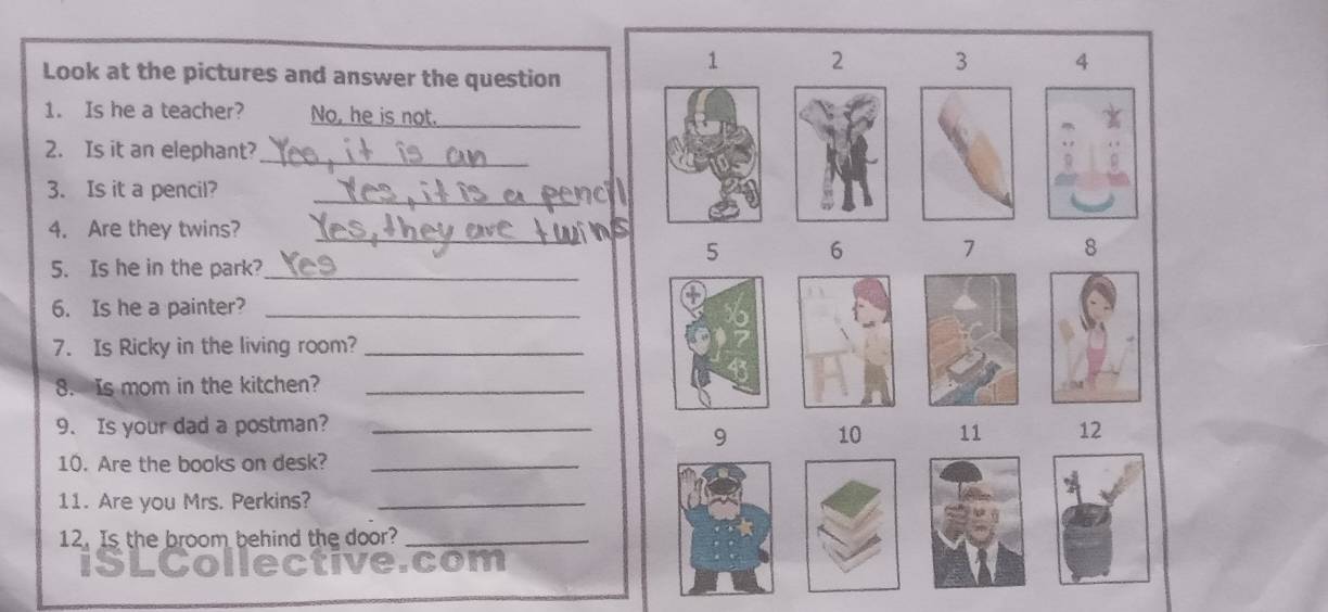 Look at the pictures and answer the question
1 2 3 4
1. Is he a teacher? No, he is not._ 
_ 
2. Is it an elephant? 
3. Is it a pencil? 
_ 
_ 
4. Are they twins?
5 6 7 8
5. Is he in the park?_ 
6. Is he a painter?_ 
7. Is Ricky in the living room?_ 
8. Is mom in the kitchen?_ 
9. Is your dad a postman? _12 
9 10 11
10. Are the books on desk?_ 
11. Are you Mrs. Perkins?_ 
12. Is the broom behind the door?_ 
com