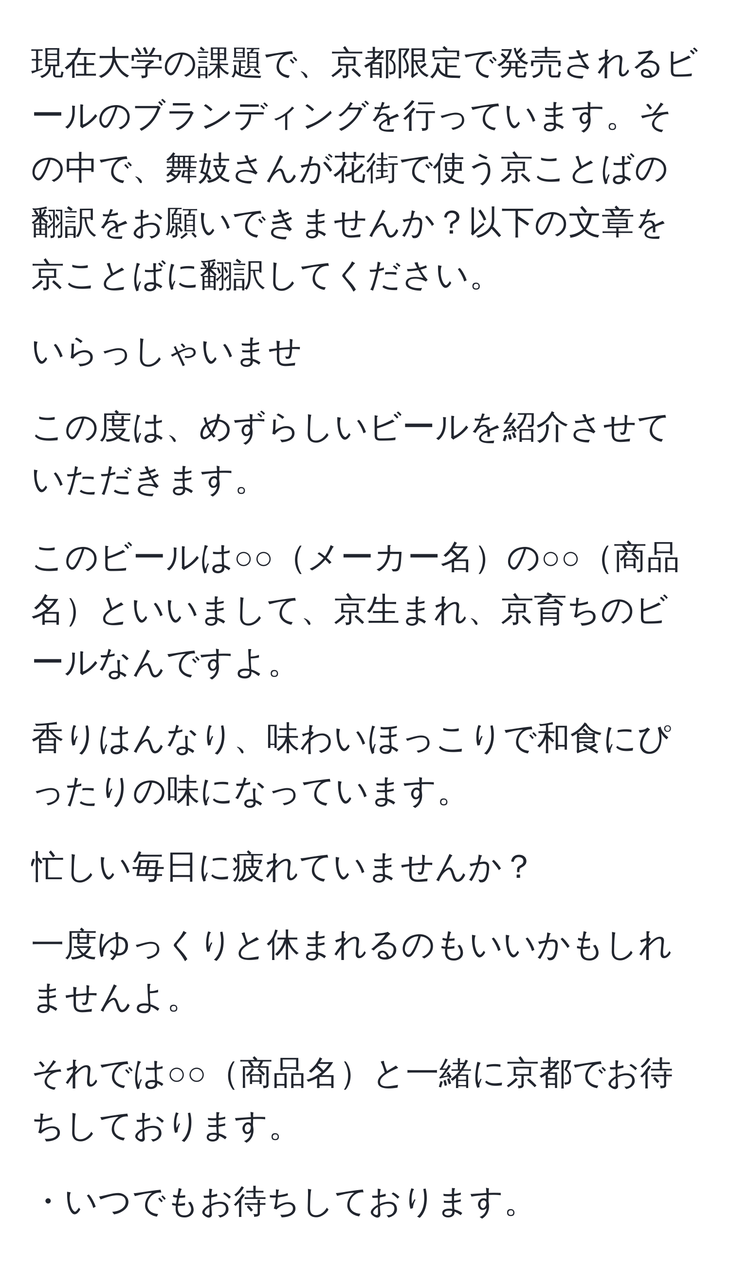 現在大学の課題で、京都限定で発売されるビールのブランディングを行っています。その中で、舞妓さんが花街で使う京ことばの翻訳をお願いできませんか？以下の文章を京ことばに翻訳してください。

いらっしゃいませ

この度は、めずらしいビールを紹介させていただきます。

このビールは○○メーカー名の○○商品名といいまして、京生まれ、京育ちのビールなんですよ。

香りはんなり、味わいほっこりで和食にぴったりの味になっています。

忙しい毎日に疲れていませんか？

一度ゆっくりと休まれるのもいいかもしれませんよ。

それでは○○商品名と一緒に京都でお待ちしております。

・いつでもお待ちしております。