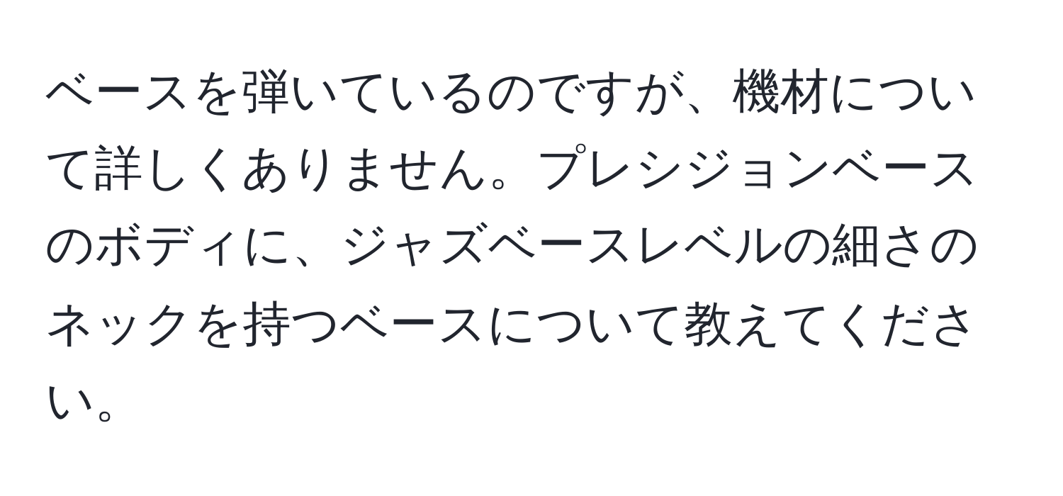 ベースを弾いているのですが、機材について詳しくありません。プレシジョンベースのボディに、ジャズベースレベルの細さのネックを持つベースについて教えてください。