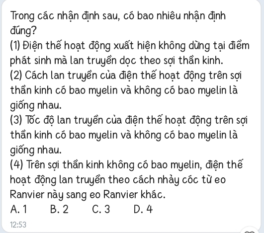 Trong các nhận định sau, có bao nhiêu nhận định
đúng?
(1) Điện thế hoạt động xuất hiện không dừng tại điểm
phát sinh mà lan truyền dọc theo sợi thần kinh.
(2) Cách lan truyền của điện thế hoạt động trên sợi
thần kinh có bao myelin và không có bao myelin là
giống nhau.
(3) Tốc độ lan truyền của điện thế hoạt động trên sợi
thần kinh có bao myelin và không có bao myelin là
giống nhau.
(4) Trên sợi thần kinh không có bao myelin, điện thế
hoạt động lan truyền theo cách nhảy cóc từ eo
Ranvier này sang eo Ranvier khác.
A. 1 B. 2 C. 3 D. 4
12:53