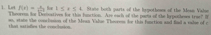 Let f(x)= x/x+2  for 1≤ x≤ 4 、 State both parts of the hypotheses of the Mean Value 
Theorem for Derivatives for this function. Are each of the parts of the hypotheses true? If 
so, state the conclusion of the Mean Value Theorem for this function and find a value of c
that satisfics the conclusion.