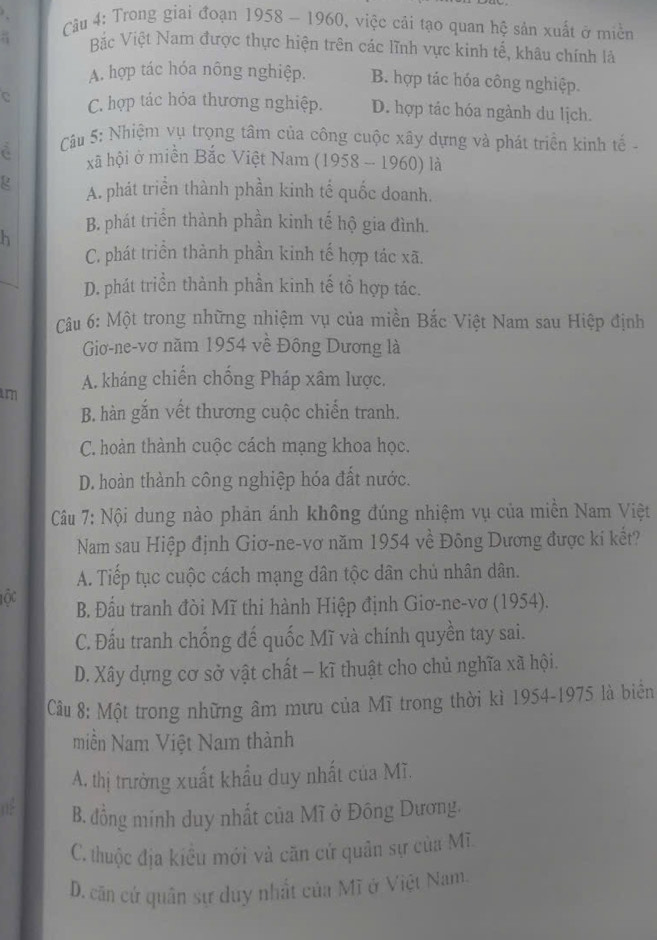 Trong giai đoạn 1958 - 1960, việc cải tạo quan hệ sản xuất ở miền
: Bặc Việt Nam được thực hiện trên các lĩnh vực kinh tế, khâu chính là
A. hợp tác hóa nông nghiệp. B. hợp tác hóa công nghiệp.
C C. hợp tác hỏa thương nghiệp. D. hợp tác hóa ngành du lịch.
à  Câu 5: Nhiệm vụ trọng tâm của công cuộc xây dựng và phát triển kinh tế -
xã hội ở miền Bắc Việt Nam (1958 -- 1960) là
g A. phát triển thành phần kinh tế quốc doanh.
B. phát triển thành phần kinh tế hộ gia đình.
h
C. phát triển thành phần kinh tế hợp tác xã.
D. phát triền thành phần kinh tế tổ hợp tác.
Câu 6: Một trong những nhiệm vụ của miền Bắc Việt Nam sau Hiệp định
Giơ-ne-vơ năm 1954 về Đông Dương là
A. kháng chiến chống Pháp xâm lược.
m
B. hàn gắn vết thương cuộc chiến tranh.
C. hoàn thành cuộc cách mạng khoa học.
D. hoàn thành công nghiệp hóa đất nước.
Câu 7: Nội dung nào phản ánh không đúng nhiệm vụ của miền Nam Việt
Nam sau Hiệp định Giơ-ne-vơ năm 1954 về Đông Dương được kí kết?
A. Tiếp tục cuộc cách mạng dân tộc dân chủ nhân dân.
Tộc B. Đầu tranh đòi Mĩ thi hành Hiệp định Giơ-ne-vơ (1954).
C. Đấu tranh chống đế quốc Mĩ và chính quyền tay sai.
D. Xây dựng cơ sở vật chất - kĩ thuật cho chủ nghĩa xã hội.
Câu 8: Một trong những âm mưu của Mĩ trong thời kì 1954-1975 là biển
miền Nam Việt Nam thành
A. thị trường xuất khẩu duy nhất của Mĩ.
02 B. đồng minh duy nhất của Mĩ ở Đông Dương,
C. thuộc địa kiểu mới và căn cử quân sự của Mĩ.
D. căn cứ quân sự duy nhất của Mĩ ở Việt Nam.