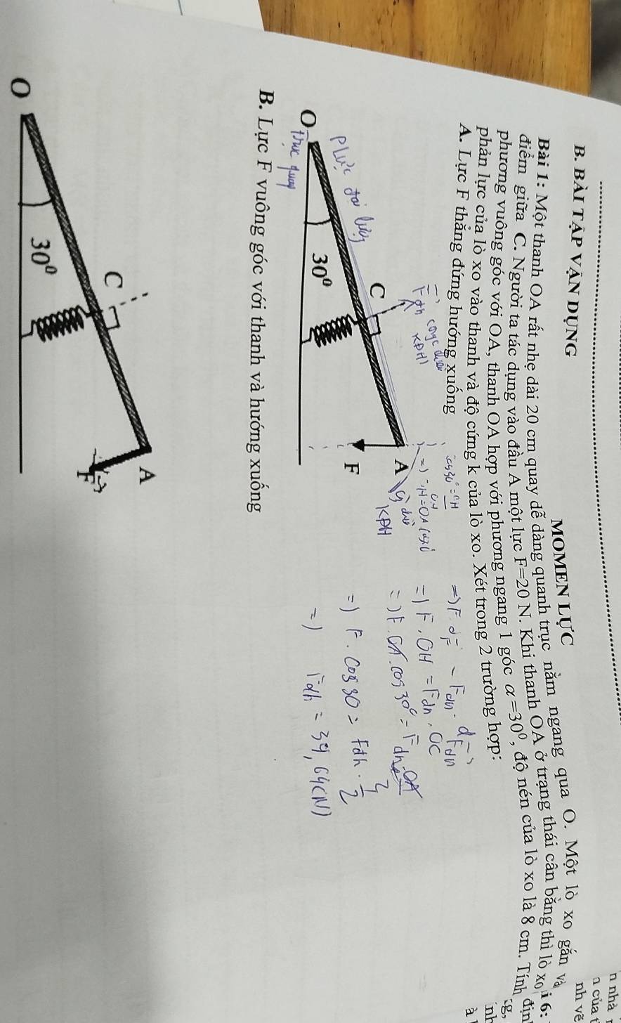 nhà
của 
nh vẽ
MOMEN L U'C
b. bài tập VẠn dụng địn
Bài 1: Một thanh OA rất nhẹ dài 20 cm quay dễ dàng quanh trục nằm ngang qua O. Một lò xo gắn và
điểm giữa C. Người ta tác dụng vào đầu A một lực F=20N Khi thanh ŌA ở trạng thái cân bằng thì lò x i 6:
phương vuông góc với OA, thanh OA hợp với phương ngang 1 góc alpha =30° , độ nén của 1 0* 0 =8 cm. Tính
g
phản lực của lò xo vào thanh và độ cứng k của lò xo. Xét trong 2 trường hợp:
nh
à
A. Lực F thẳng đứng hướng xuống
- )
A
C
F
30°
0
B. Lực F vuông góc với thanh và hướng xuống