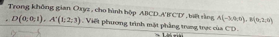 A'B'C'D' , biết rằng A(-3;0;0), B(0;2;0)
Trong không gian Oxyz, cho hình hộp ABC D(0;0;1), A'(1;2;3) Viết phương trình mặt phẳng trung trực của C'D.