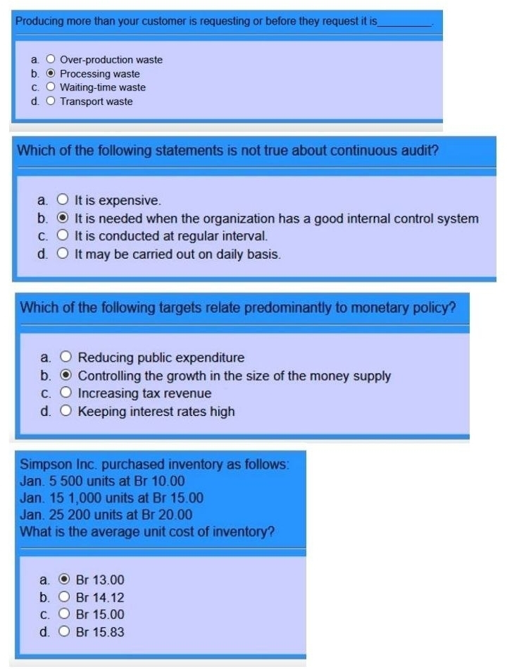 Producing more than your customer is requesting or before they request it is_
a. Over-production waste
b. Processing waste
C. Waiting-time waste
d. ○ Transport waste
Which of the following statements is not true about continuous audit?
a. It is expensive.
b. It is needed when the organization has a good internal control system
C. It is conducted at regular interval.
d. It may be carried out on daily basis.
Which of the following targets relate predominantly to monetary policy?
a. Reducing public expenditure
b. Controlling the growth in the size of the money supply
C. Increasing tax revenue
d. Keeping interest rates high
Simpson Inc. purchased inventory as follows:
Jan. 5 500 units at Br 10.00
Jan. 15 1,000 units at Br 15.00
Jan. 25 200 units at Br 20.00
What is the average unit cost of inventory?
a. Br 13.00
b. Br 14.12
C. Br 15.00
d. Br 15.83
