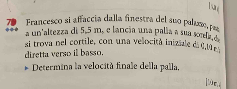 [4,0 
70 Francesco si affaccia dalla finestra del suo palazzo, posta 
a un’altezza di 5,5 m, e lancia una palla a sua sorella, che 
si trova nel cortile, con una velocità iniziale di 0,10 m/s
diretta verso il basso. 
Determina la velocità finale della palla. 
[ 10 m/s ]