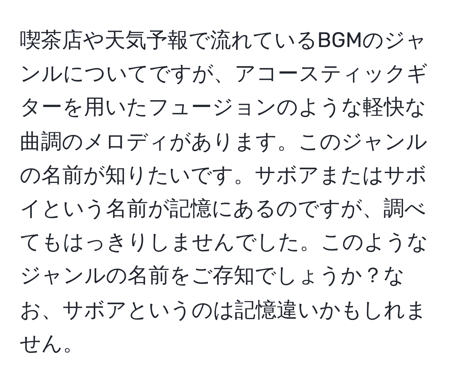 喫茶店や天気予報で流れているBGMのジャンルについてですが、アコースティックギターを用いたフュージョンのような軽快な曲調のメロディがあります。このジャンルの名前が知りたいです。サボアまたはサボイという名前が記憶にあるのですが、調べてもはっきりしませんでした。このようなジャンルの名前をご存知でしょうか？なお、サボアというのは記憶違いかもしれません。