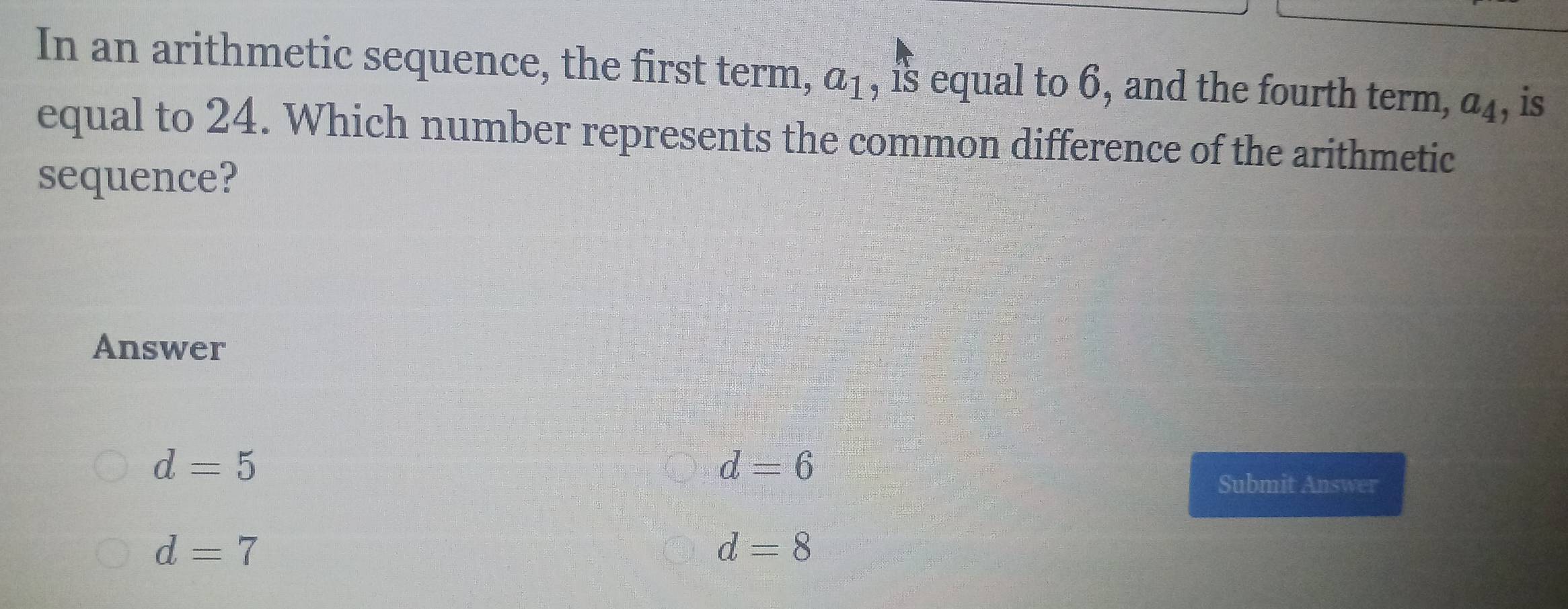 In an arithmetic sequence, the first term, a_1 , is equal to 6, and the fourth term, a_4 , is
equal to 24. Which number represents the common difference of the arithmetic
sequence?
Answer
d=5
d=6
Submit Answer
d=7
d=8