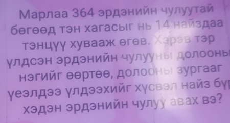 Μарлаа 364 эрдэнийн чулуутай
6θгθθд тэн хагасыiг нь 14 найздаа 
тэнцγγ хувааж θгθв. Χэрэв тэр 
γлдсэн эрдэнийн чулуунье долоонь 
нэгийг θθртθθ, долооныί зургааг 
γеэлдээ γлдээхийг хγсвэл найз бγ 
хэдэн эрдэнийн чулуу авах вэ?