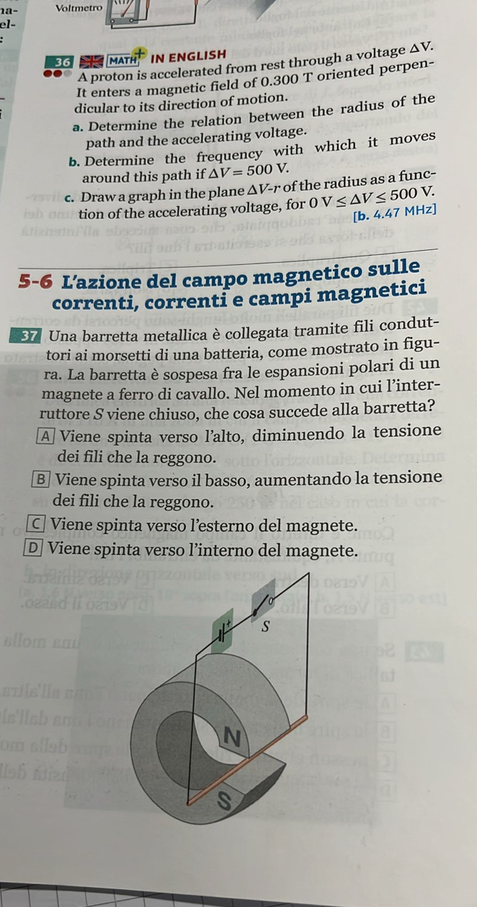 Voltmetro
el-
3G MATH IN ENGLISH
A proton is accelerated from rest through a voltage △ V. 
It enters a magnetic field of 0.300 T oriented perpen-
dicular to its direction of motion.
a. Determine the relation between the radius of the
path and the accelerating voltage.
b. Determine the frequency with which it moves
around this path if △ V=500V. 
c. Draw a graph in the plane ΔV-r of the radius as a func-
tion of the accelerating voltage, for OV≤ △ V≤ 500 V.
[b. 4.47 MHz ]
5-6 L’azione del campo magnetico sulle
correnti, correnti e campi magnetici
37 Una barretta metallica è collegata tramite fili condut-
tori ai morsetti di una batteria, come mostrato in figu-
ra. La barretta è sospesa fra le espansioni polari di un
magnete a ferro di cavallo. Nel momento in cui l’inter-
ruttore S viene chiuso, che cosa succede alla barretta?
A Viene spinta verso l’alto, diminuendo la tensione
dei fili che la reggono.
B Viene spinta verso il basso, aumentando la tensione
dei fili che la reggono.
C Viene spinta verso l’esterno del magnete.
D] Viene spinta verso l’interno del magnete.
S
N
S