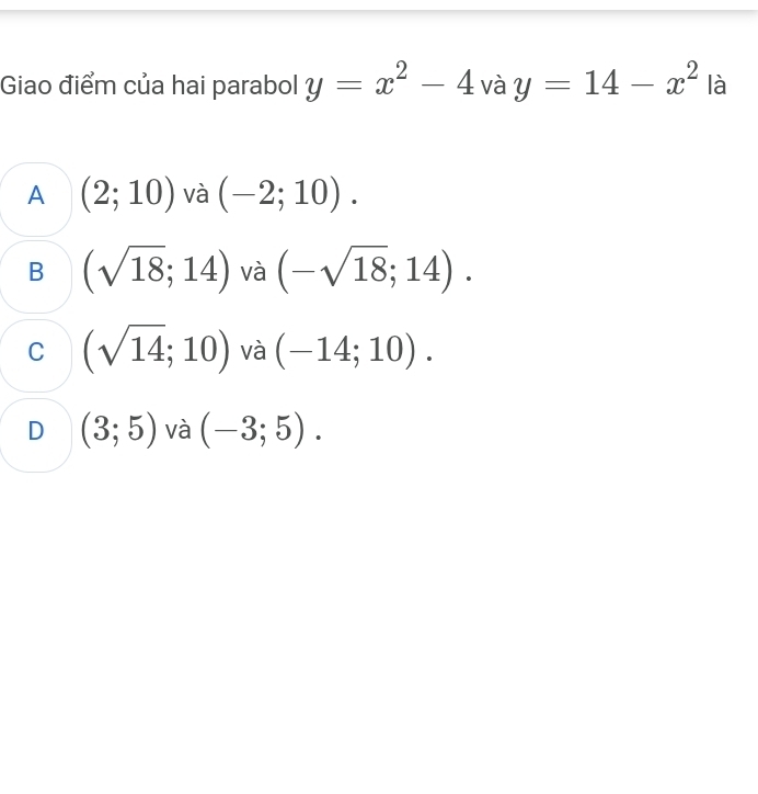 Giao điểm của hai parabol y=x^2-4 và y=14-x^2 là
A (2;10) và (-2;10).
B (sqrt(18);14) và (-sqrt(18);14).
C (sqrt(14);10) và (-14;10).
D (3;5) và (-3;5).