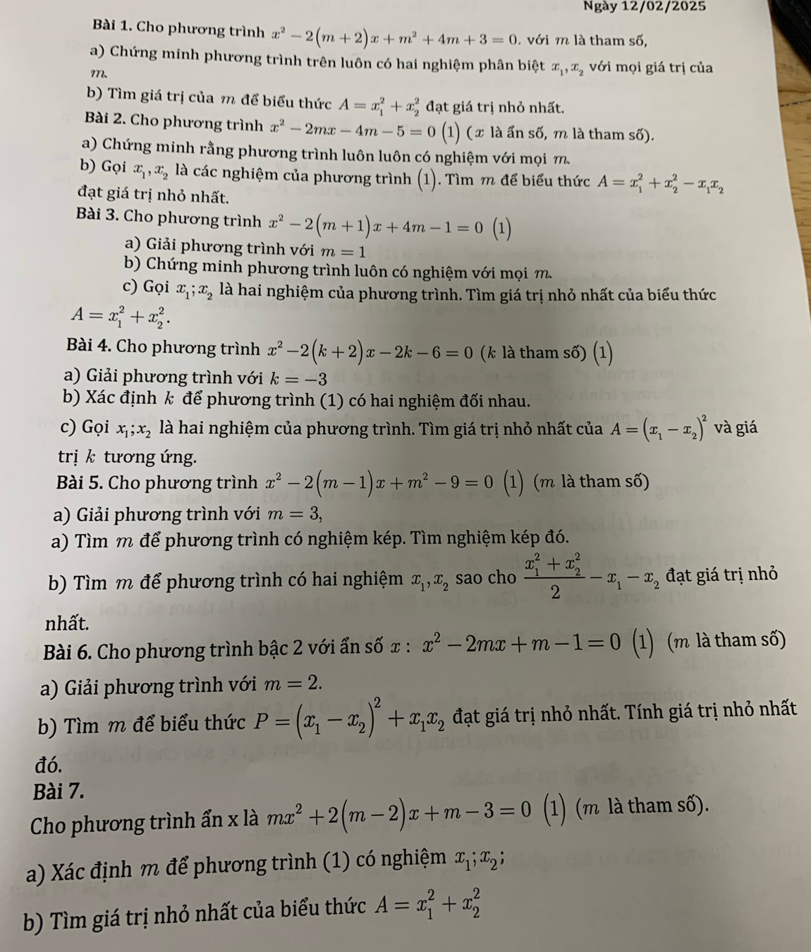 Ngày 12/02/2025
Bài 1. Cho phương trình x^2-2(m+2)x+m^2+4m+3=0. với m là tham số,
a) Chứng minh phương trình trên luôn có hai nghiệm phân biệt x_1,x_2 với mọi giá trị của
m、
b) Tìm giá trị của m để biểu thức A=x_1^(2+x_2^2 đạt giá trị nhỏ nhất.
Bài 2. Cho phương trình x^2)-2mx-4m-5=0 (1) (x là ấn số, m là tham số).
a) Chứng minh rằng phương trình luôn luôn có nghiệm với mọi m
b) Gọi x_1,x_2 là các nghiệm của phương trình (1). Tìm m để biểu thức A=x_1^(2+x_2^2-x_1)x_2
đạt giá trị nhỏ nhất.
Bài 3. Cho phương trình x^2-2(m+1)x+4m-1=0 (1)
a) Giải phương trình với m=1
b) Chứng minh phương trình luôn có nghiệm với mọi m.
c) Gọi x_1;x_2 là hai nghiệm của phương trình. Tìm giá trị nhỏ nhất của biểu thức
A=x_1^(2+x_2^2.
Bài 4. Cho phương trình x^2)-2(k+2)x-2k-6=0 (k là tham số) (1)
a) Giải phương trình với k=-3
b) Xác định k để phương trình (1) có hai nghiệm đối nhau.
c) Gọi x_1;x_2 là hai nghiệm của phương trình. Tìm giá trị nhỏ nhất của A=(x_1-x_2)^2 và giá
trị k tương ứng.
Bài 5. Cho phương trình x^2-2(m-1)x+m^2-9=0 (1) (m là tham số)
a) Giải phương trình với m=3,
a) Tìm m để phương trình có nghiệm kép. Tìm nghiệm kép đó.
b) Tìm m để phương trình có hai nghiệm x_1,x_2 sao cho frac (x_1)^2+x_2^22-x_1-x_2 đạt giá trị nhỏ
nhất.
Bài 6. Cho phương trình bậc 2 với ẩn số: c: x^2-2mx+m-1=0 (1) (m là tham số)
a) Giải phương trình với m=2.
b) Tìm m để biểu thức P=(x_1-x_2)^2+x_1x_2 đạt giá trị nhỏ nhất. Tính giá trị nhỏ nhất
đó.
Bài 7.
Cho phương trình ẩn x là mx^2+2(m-2)x+m-3=0 (1) (m là tham số).
a) Xác định m để phương trình (1) có nghiệm x_1;x_2;
b) Tìm giá trị nhỏ nhất của biểu thức A=x_1^2+x_2^2