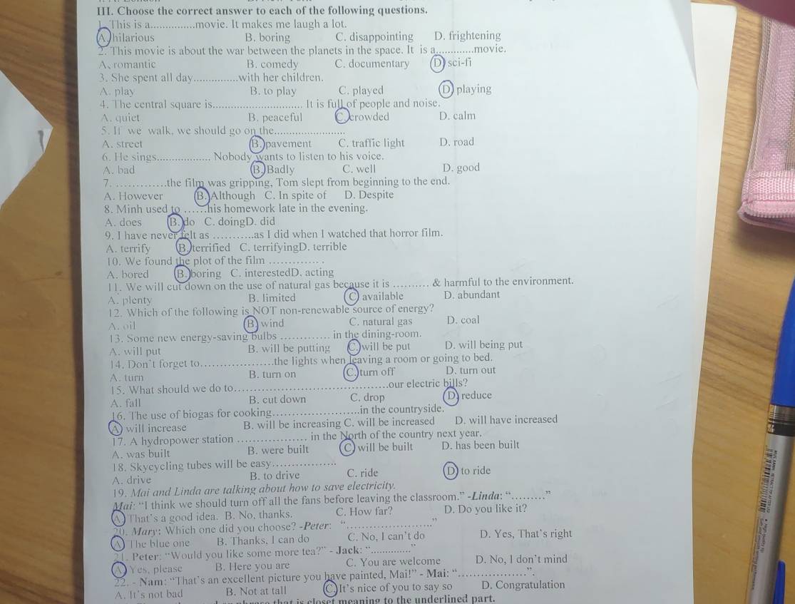 Choose the correct answer to each of the following questions.
L This is a...............movie. It makes me laugh a lot.
Ahilarious B. boring C. disappointing D. frightening
2. This movie is about the war between the planets in the space. It is a _...movie.
A、 romantic B. comedy C. documentary Dysci-fi
3. She spent all day with her children.
A. play B. to play C. played D playing
4. The central square is _.... It is full of people and noise.
A. quiet B. peaceful Ccrowded D. calm
5. If we walk, we should go on the_
A. street B.pavement C. traffic light D. road
6. He sings. .......... Nobody wants to listen to his voice.
A. bad B.Badly C. well D. good
7._       .the film was gripping, Tom slept from beginning to the end.
A. However B. Although C. In spite of D. Despite
8. Minh used to ….his homework late in the evening.
A. does B. do C. doingD. did
9. I have never felt as ……..as I did when I watched that horror film.
A. terrify B. terrified C. terrifyingD. terrible
10. We found the plot of the film_
A. bored Boboring C. interestedD. acting
l1. We will cut down on the use of natural gas because it is ...... & harmful to the environment.
A. plenty B. limited O available D. abundant
12. Which of the following is NOT non-renewable source of energy?
A. oil B wind C. natural gas D. coal
13. Some new energy-saving bulbs _in the dining-room.
A. will put B. will be putting C. will be put D. will being put
14. Don't forget to _…...the lights when leaving a room or going to bed.
A. turn B. turn on C.)turn off D. turn out
15. What should we do to._ our electric bills?
A. fall B. cut down C. drop D reduce
16. The use of biogas for cooking……_ in the countryside.
A will increase B. will be increasing C. will be increased D. will have increased
17. A hydropower station _. in the North of the country next year.
A. was built B. were built C) will be built D. has been built
18. Skycycling tubes will be easy_
A. drive B. to drive C. ride D to ride
19. Mai and Linda are talking about how to save electricity.
Mai: “I think we should turn off all the fans before leaving the classroom.” -Linda: “……_  ”
A. That's a good idea. B. No, thanks. C. How far? D. Do you like it?
20. Mary: Which one did you choose? -Peter: 4 _,`
A The blue one B. Thanks. I can do C. No, I can’t do D. Yes, That’s right
1. Peter: “Would you like some more tea?” - Jack: “_
Yes, please B. Here you are C. You are welcome D. No, I don't mind
22. - Nam: “That’s an excellent picture you have painted, Mai!” - Mai: “.._ ” .
A. It's not bad B. Not at tall C.It's nice of you to say so D. Congratulation
is c o   et meaning to the  underlined part.