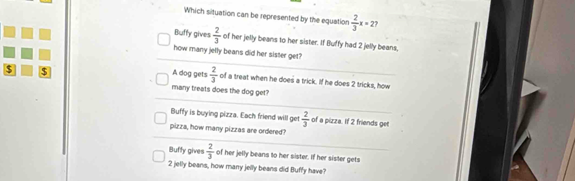 Which situation can be represented by the equation  2/3 x=2 ?
Buffy gives  2/3  of her jelly beans to her sister. If Buffy had 2 jelly beans,
how many jelly beans did her sister get?
$ $
A dog gets  2/3  of a treat when he does a trick. If he does 2 tricks, how
many treats does the dog get?
Buffy is buying pizza. Each friend will get  2/3  of a pizza. If 2 friends get
pizza, how many pizzas are ordered?
Buffy gives  2/3  of her jelly beans to her sister. If her sister gets
2 jelly beans, how many jelly beans did Buffy have?