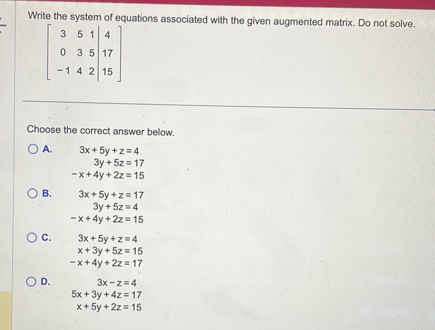 Write the system of equations associated with the given augmented matrix. Do not solve.
beginbmatrix 3&5&1&|4 0&3&5&|17 -1&4&2|&15endbmatrix
Choose the correct answer below.
A. 3x+5y+z=4
3y+5z=17
-x+4y+2z=15
B. 3x+5y+z=17
3y+5z=4
-x+4y+2z=15
C. 3x+5y+z=4
x+3y+5z=15
-x+4y+2z=17
D. 3x-z=4
5x+3y+4z=17
x+5y+2z=15