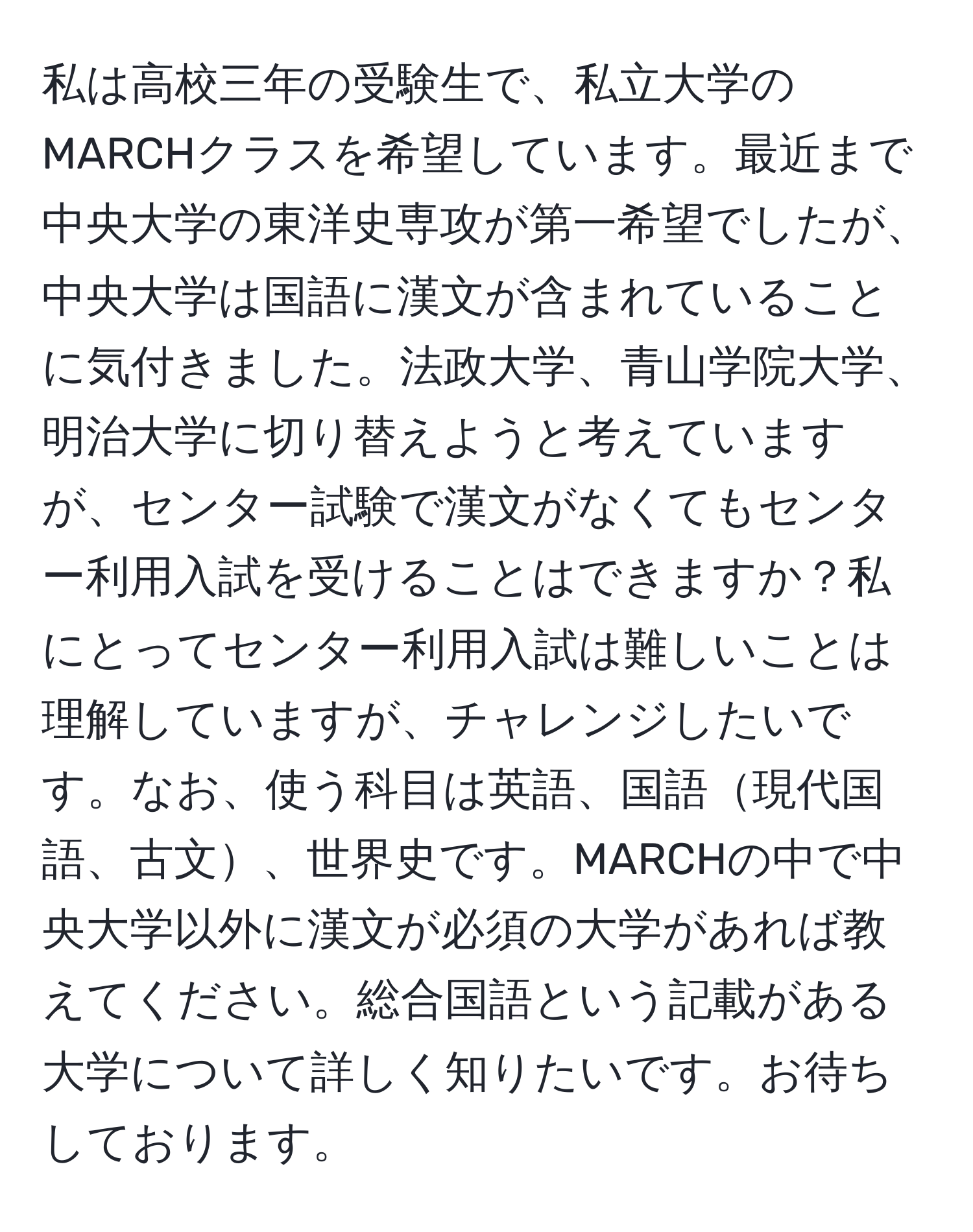 私は高校三年の受験生で、私立大学のMARCHクラスを希望しています。最近まで中央大学の東洋史専攻が第一希望でしたが、中央大学は国語に漢文が含まれていることに気付きました。法政大学、青山学院大学、明治大学に切り替えようと考えていますが、センター試験で漢文がなくてもセンター利用入試を受けることはできますか？私にとってセンター利用入試は難しいことは理解していますが、チャレンジしたいです。なお、使う科目は英語、国語現代国語、古文、世界史です。MARCHの中で中央大学以外に漢文が必須の大学があれば教えてください。総合国語という記載がある大学について詳しく知りたいです。お待ちしております。