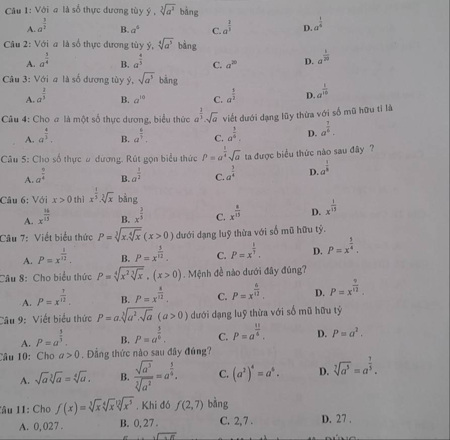 Với a là số thực dương tùy ý , sqrt[3](a^2) bằng
A. a^(frac 3)2 a^(frac 2)3
B. a^6 C.
D. a^(frac 1)6
Câu 2: Với a là số thực dương tùy ý, sqrt[4](a^5) bằng
A. a^(frac 5)4 a^(frac 4)5 a^(frac 1)20
B.
C. a^(20)
D.
Câu 3: Với a là số dương tùy ý, sqrt(a^5) bằng
A. a^(frac 2)5 a^(frac 5)2 D. a^(frac 1)10
B. a^(10) C.
Câu 4: Cho a là một số thực dương, biểu thức a^(frac 2)3· sqrt(a) viết dưới dạng lũy thừa với số mũ hữu tỉ là
A. a^(frac 4)3. a^(frac 6)7. a^(frac 5)6. D. a^(frac 7)6.
B.
C.
Câu 5: Cho số thực # dương, Rút gọn biểu thức P=a^(frac 1)4sqrt(a) ta được biểu thức nào sau đây ?
D.
A. a^(frac 9)4 a^(frac 1)2 a^(frac 1)8
B.
C. a^(frac 3)4
Câu 6: Với x>0 thì x^(frac 1)5· sqrt[3](x) bàng
A. x^(frac 16)15
B. x^(frac 3)5
C. x^(frac 8)15
D. x^(frac 1)15
Câu 7: Viết biểu thức P=sqrt[3](x.sqrt [4]x)(x>0) dưới dạng luỹ thừa với số mũ hữu tỷ.
A. P=x^(frac 1)12.
B. P=x^(frac 5)12.
C. P=x^(frac 1)7.
D. P=x^(frac 5)4.
Câu 8: Cho biểu thức P=sqrt[4](x^2sqrt [3]x),(x>0). Mệnh đề nào dưới đây đúng?
A. P=x^(frac 7)12.
B. P=x^(frac 8)12.
C. P=x^(frac 6)12.
D. P=x^(frac 9)12.
Câu 9: Viết biểu thức P=a.sqrt[3](a^2.sqrt a)(a>0) dưới dạng luỹ thừa với số mũ hữu tỷ
A. P=a^(frac 5)3.
B. P=a^(frac 5)6.
C. P=a^(frac 11)6.
D. P=a^2.
Câu 10: Cho a>0. Đẳng thức nào sau đây đúng?
A. sqrt(a)sqrt[3](a)=sqrt[4](a). B.  sqrt(a^3)/sqrt[5](a^2) =a^(frac 5)6. C. (a^2)^4=a^6. D. sqrt[7](a^5)=a^(frac 7)5.
lâu 11: Cho f(x)=sqrt[3](x)sqrt[4](x)sqrt[12](x^5). Khi đó f(2,7) bàng
A. 0, 027 . B. 0, 27 . C. 2, 7 . D. 27 .
sqrt(sqrt 3)