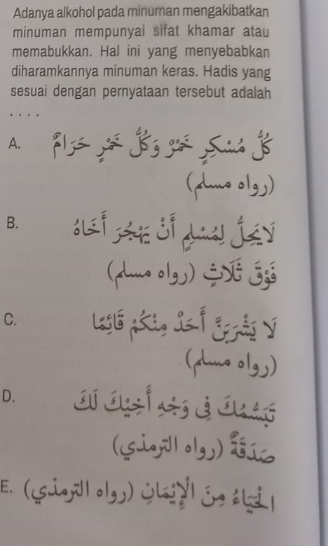 Adanya alkohol pada minuman mengakibatkan
minuman mempunyai sifat khamar atau
memabukkan. Hal ini yang menyebabkan
diharamkannya minuman keras. Hadis yang
sesuai dengan pernyataan tersebut adalah
…
A.
(pmo olgy)
B. A jáy
(luno olgy) E Eg
C. Legl pái, Ss ố Egảo v
(pius olgy)
D.
(sig;ilolgy)
E. (Gio,l olg) Ölsżyl ée áli|