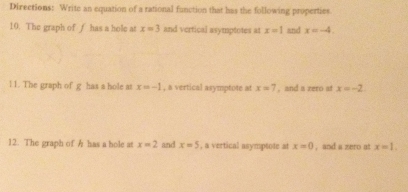 Directions: Write an equation of a rational function that has the following properties 
10. The graph of ∫ has a hole at x=3 and vertical asymptotes at x=1 and x=-4. 
11. The graph of g has a hole at x=-1 , a vertical asymptote at x=7 , and a zero at x=-2. 
12. The graph of h has a hole at x=2 and x=5 , a vertical asymptote at x=0 , and a zero at x=1.