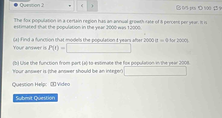 < > 0/5 pts つ 100 9 
The fox population in a certain region has an annual growth rate of 8 percent per year. It is 
estimated that the population in the year 2000 was 12000. 
(a) Find a function that models the population t years after 2000(t=0 for 2000). 
Your answer is P(t)= ∴ △ ADC
(b) Use the function from part (a) to estimate the fox population in the year 2008. 
Your answer is (the answer should be an integer) ^circ  
Question Help: Video 
Submit Question