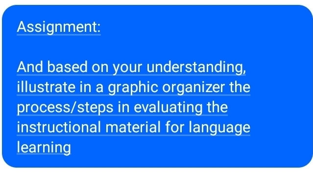 Assignment: 
And based on your understanding, 
illustrate in a graphic organizer the 
process/steps in evaluating the 
instructional material for language 
learning