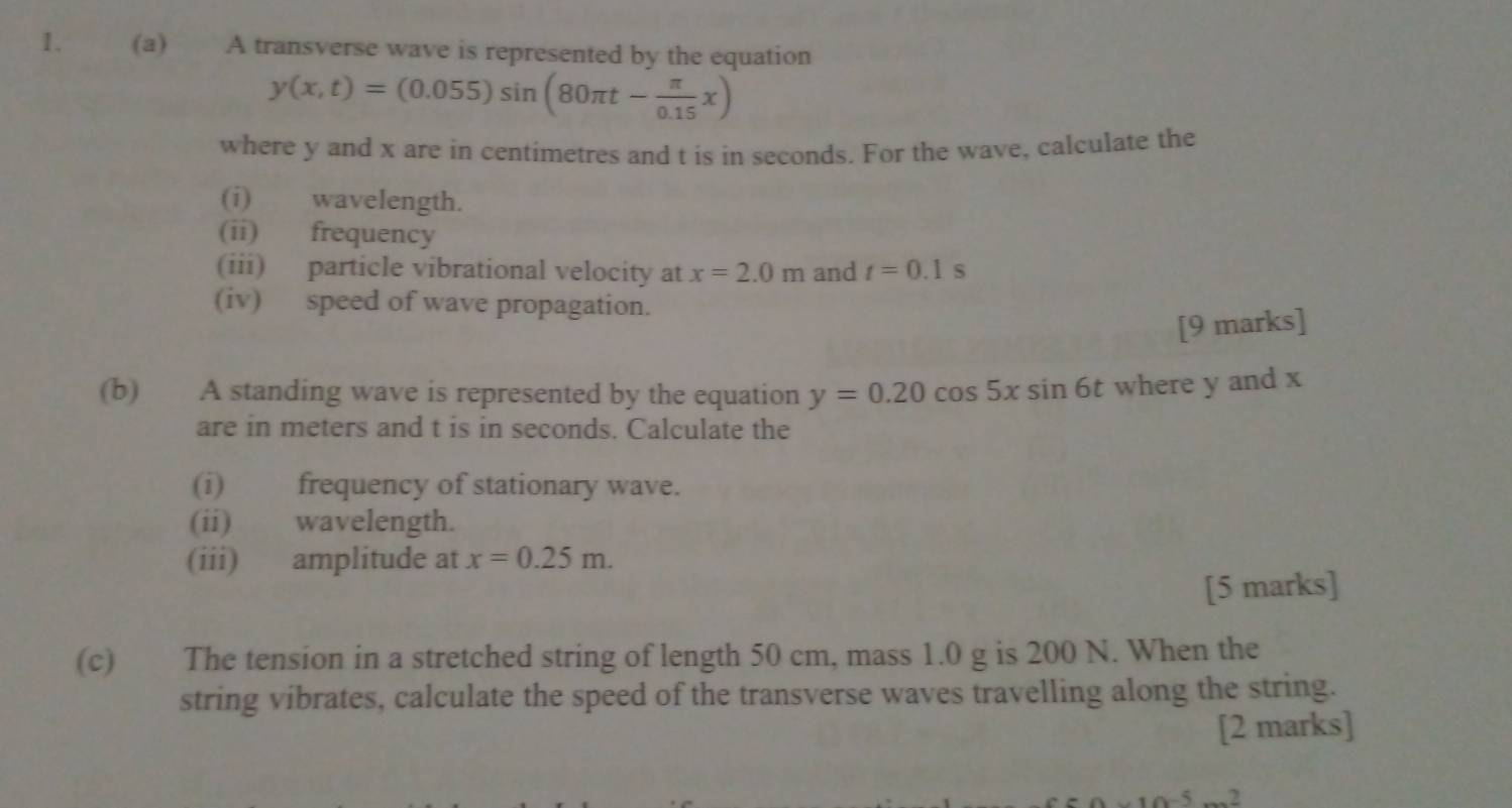 A transverse wave is represented by the equation
y(x,t)=(0.055)sin (80π t- π /0.15 x)
where y and x are in centimetres and t is in seconds. For the wave, calculate the 
(i) wavelength. 
(ii) frequency 
(iii) particle vibrational velocity at x=2.0m and t=0.1s
(iv) speed of wave propagation. 
[9 marks] 
(b) A standing wave is represented by the equation y=0.20cos 5xsin 6t where y and x
are in meters and t is in seconds. Calculate the 
(i) frequency of stationary wave. 
(ii) wavelength. 
(iii) amplitude at x=0.25m. 
[5 marks] 
(c) The tension in a stretched string of length 50 cm, mass 1.0 g is 200 N. When the 
string vibrates, calculate the speed of the transverse waves travelling along the string. 
[2 marks]
10^(-5)...^2