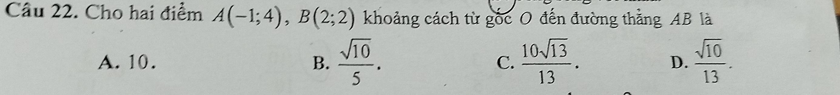 Cho hai điểm A(-1;4), B(2;2) khoảng cách từ gốc O đến đường thằng AB là
A. 10. B.  sqrt(10)/5 . C.  10sqrt(13)/13 . D.  sqrt(10)/13 .