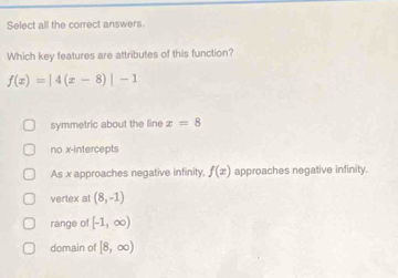 Select all the correct answers.
Which key features are attributes of this function?
f(x)=|4(x-8)|-1
symmetric about the line x=8
no x-intercepts
As x approaches negative infinity, f(x) approaches negative infinity.
vertex at (8,-1)
range of [-1,∈fty )
domain of [8,∈fty )