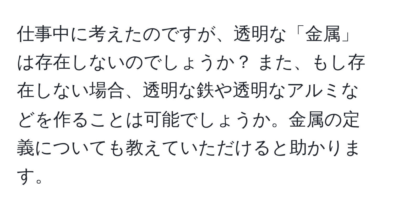 仕事中に考えたのですが、透明な「金属」は存在しないのでしょうか？ また、もし存在しない場合、透明な鉄や透明なアルミなどを作ることは可能でしょうか。金属の定義についても教えていただけると助かります。