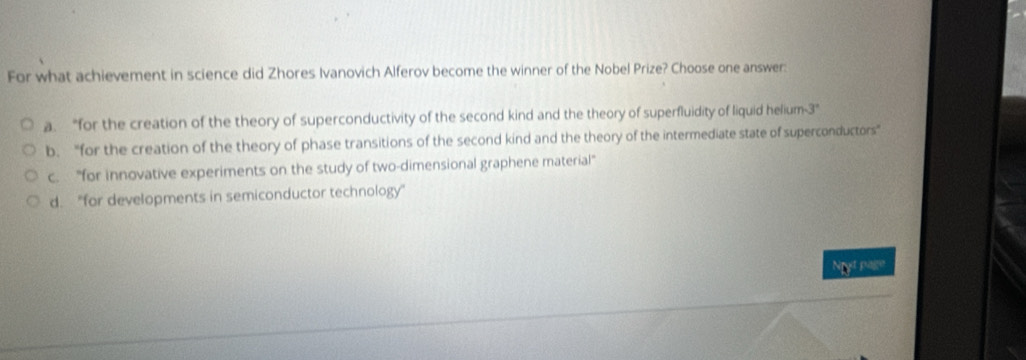 For what achievement in science did Zhores Ivanovich Alferov become the winner of the Nobel Prize? Choose one answer:
a. “for the creation of the theory of superconductivity of the second kind and the theory of superfluidity of liquid helium- 3 ”
b. “for the creation of the theory of phase transitions of the second kind and the theory of the intermediate state of superconductors"
c. "for innovative experiments on the study of two-dimensional graphene material"
d. “for developments in semiconductor technology”
Nyt page