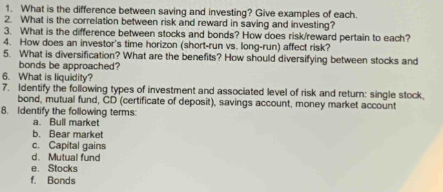 What is the difference between saving and investing? Give examples of each. 
2. What is the correlation between risk and reward in saving and investing? 
3. What is the difference between stocks and bonds? How does risk/reward pertain to each? 
4. How does an investor's time horizon (short-run vs. long-run) affect risk? 
5. What is diversification? What are the benefits? How should diversifying between stocks and 
bonds be approached? 
6. What is liquidity? 
7. Identify the following types of investment and associated level of risk and return: single stock, 
bond, mutual fund, CD (certificate of deposit), savings account, money market account 
8. Identify the following terms: 
a. Bull market 
b. Bear market 
c. Capital gains 
d. Mutual fund 
e. Stocks 
f. Bonds