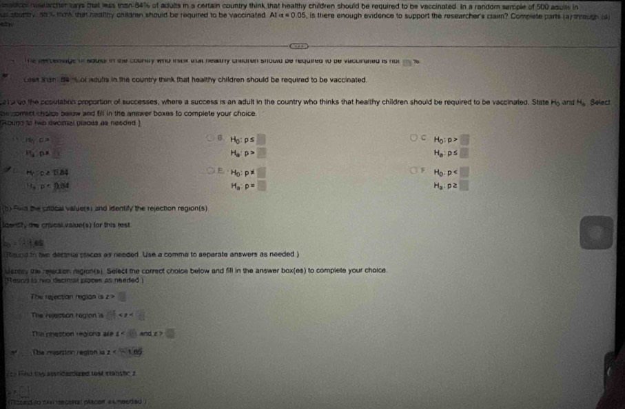 nadcol nisearcher zays that less than 84% of adults in a certain country think that healthy children should be required to be vaccinated. In a random semple of 500 aqults in
s sourty, so % tink that heaithy children should be required to be vaccinated. Al alpha =0.05 is there enough evidence to support the researcher's claim? Complete parts (a) through (d
elny
The percenage or aduld in the countty who think that healthy children should be required to be vaccinated is not m>
Less tan 84  or aduls in the country think that healthy children should be required to be vaccinated.
at a go the acoulation proportion of successes, where a success is an adult in the country who thinks that healthy children should be required to be vaccinated. State H_0 and H_o Solect
he correct choice below and fill in the answer boxes to complete your choice.
Round to two decmal places as neaded )
H_0rho _0=
C
B. H_0:p≤ □ H_0:p>□
R_y overline JK
H_a:p>□
H_a:p≤ □
H_CD≥ TiB4
F
E. H_0:p!= □ H_0:p
H_3:p· D.84
H_a:p=□
H_a:p≥ □
(b) Fold the critical value(s) and identify the rejection region(s)
ldently the crtical value(s) for this lest
a_0=1.16s
(Raund to twe dectme placos as needed. Use a comme to separate answers as needed )
ideney the relection region(s). Select the correct choice below and fill in the answer box(es) to complete your choice
Reund to nwo decinal places as needed )
The rejectian region is z>
The rejection region is - 1/2 
The nhaction régions ar t<3</tex> andx>□
The marsion region is z
e  Fnd the aandardured tost stanishc a
(Tissed to cun secimal placerf exneeded )