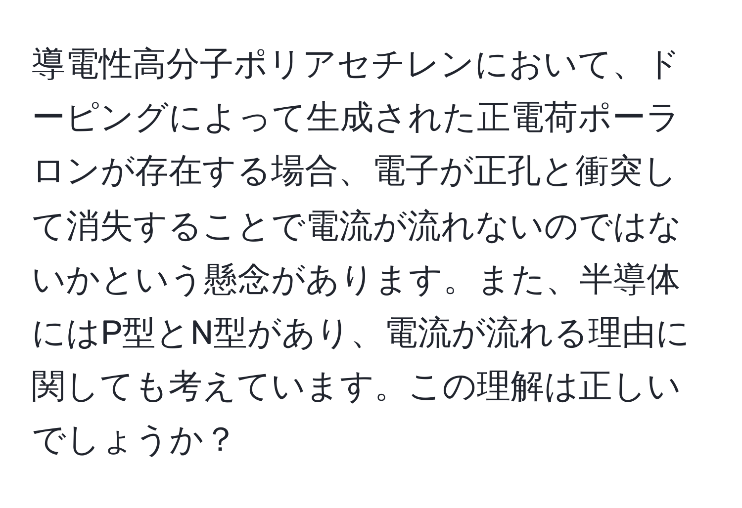 導電性高分子ポリアセチレンにおいて、ドーピングによって生成された正電荷ポーラロンが存在する場合、電子が正孔と衝突して消失することで電流が流れないのではないかという懸念があります。また、半導体にはP型とN型があり、電流が流れる理由に関しても考えています。この理解は正しいでしょうか？