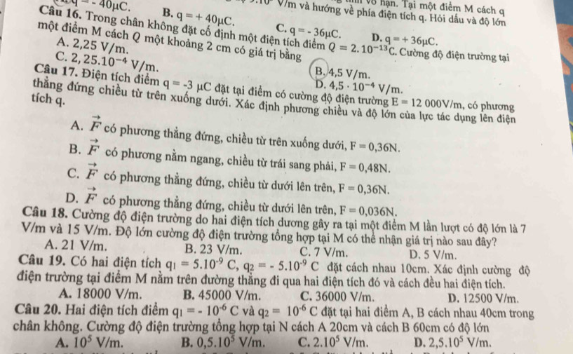 v8 hạn. Tại một điểm M cách q
10 V/m và hướng về phía điện tích q. Hỏi dấu và độ lớn
Câu M=-40mu C. B. q=+40mu C. C. q=-36mu C. D.
10. Trong chân không đặt cố định một điện tích điểm Q=2.10^(-13)C :. Cường độ điện trường tại
một điểm M cách Q một khoảng 2 cm có giá trị bằng
A. 2,25 V/m.
q=+36mu C.
C. 2,25.10^(-4)V/m.
B. 4,5 V/m.
D. 4,5· 10^(-4)V/m.
Câu 17. Điện tích điểm q=-3 μC đặt tại điểm có cường độ điện trường E=12000V/m , có phương
thẳằng đứng chiều từ trên xuống dưới. Xác định phương chiều và độ lớ
tích q.
lng lên điện
A. vector F có phương thẳng đứng, chiều từ trên xuống dưới, F=0,36N.
B. vector F có phương nằm ngang, chiều từ trái sang phải, F=0,48N.
C. vector F có phương thẳng đứng, chiều từ dưới lên trên, F=0,36N.
D. vector F có phương thẳng đứng, chiều từ dưới lên trên, F=0,036N.
Câu 18. Cường độ điện trường do hai điện tích dương gây ra tại một điểm M lần lượt có độ lớn là 7
V/m và 15 V/m. Độ lớn cường độ điện trường tổng hợp tại M có thể nhận giá trị nào sau đây?
A. 21 V/m. B. 23 V/m. C. 7 V/m. D. 5 V/m.
Câu 19. Có hai điện tích q_1=5.10^(-9)C,q_2=-5.10^(-9)C đặt cách nhau 10cm. Xác định cường độ
điện trường tại điểm M nằm trên đường thẳng đi qua hai điện tích đó và cách đều hai điện tích.
A. 18000 V/m. B. 45000 V/m. C. 36000 V/m. D. 12500 V/m.
Câu 20. Hai điện tích điểm q_1=-10^(-6)C và q_2=10^(-6)C đặt tại hai điểm A, B cách nhau 40cm trong
chân không. Cường độ điện trường tổng hợp tại N cách A 20cm và cách B 60cm có độ lớn
A. 10^5V/m. B. 0,5.10^5V/m. C. 2.10^5V/m. D. 2,5.10^5V/m.