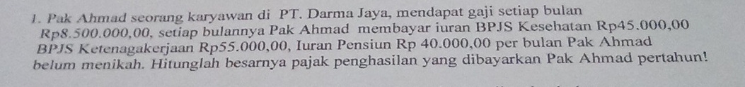 Pak Ahmad seorang karyawan di PT. Darma Jaya, mendapat gaji setiap bulan
Rp8.500.000,00, setiap bulannya Pak Ahmad membayar iuran BPJS Kesehatan Rp45.000,00
BPJS Ketenagakerjaan Rp55.000,00, Iuran Pensiun Rp 40.000,00 per bulan Pak Ahmad 
belum menikah. Hitunglah besarnya pajak penghasilan yang dibayarkan Pak Ahmad pertahun!