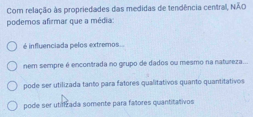 Com relação às propriedades das medidas de tendência central, NÃO
podemos afirmar que a média:
é influenciada pelos extremos...
nem sempre é encontrada no grupo de dados ou mesmo na natureza...
pode ser utilizada tanto para fatores qualitativos quanto quantitativos
pode ser utilizada somente para fatores quantitativos