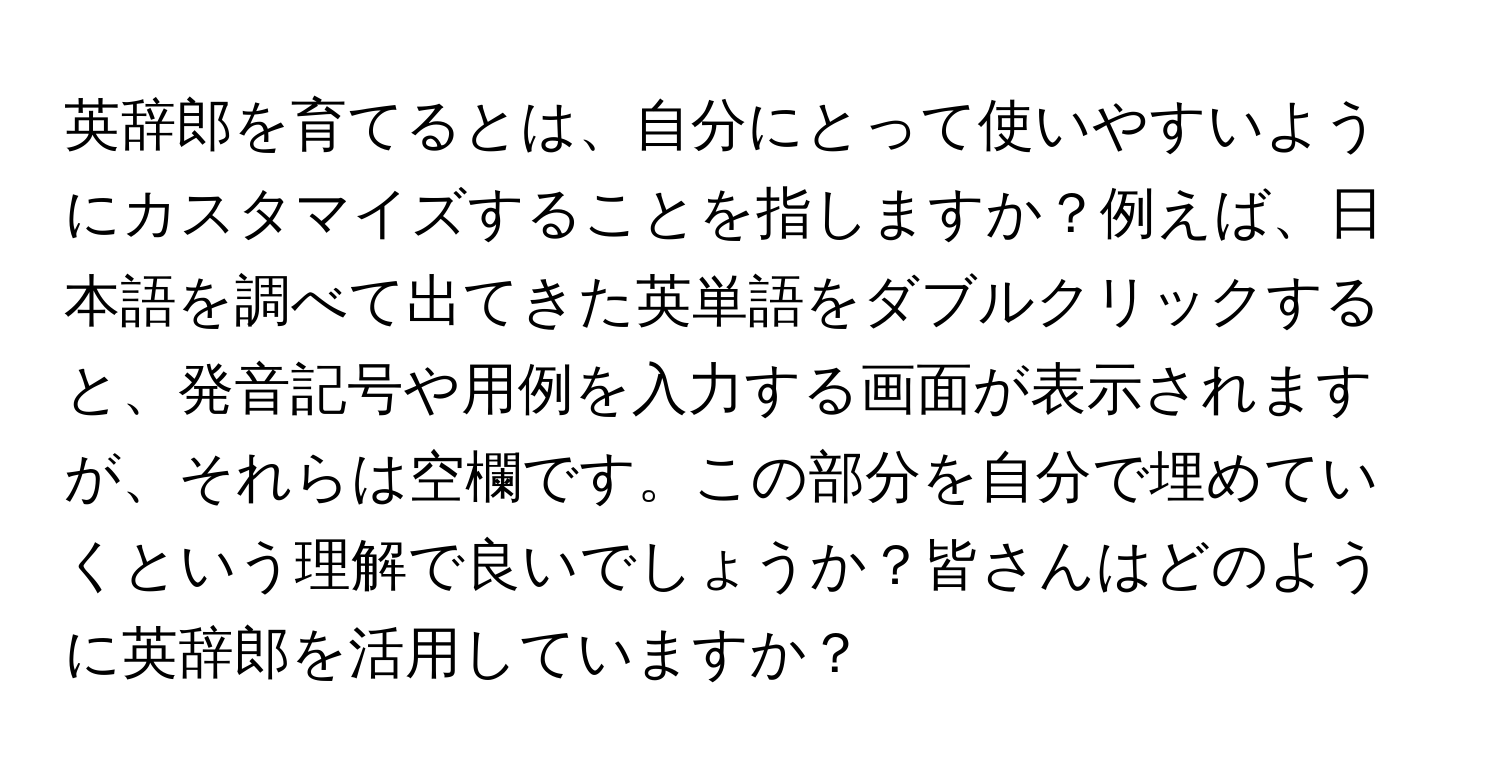 英辞郎を育てるとは、自分にとって使いやすいようにカスタマイズすることを指しますか？例えば、日本語を調べて出てきた英単語をダブルクリックすると、発音記号や用例を入力する画面が表示されますが、それらは空欄です。この部分を自分で埋めていくという理解で良いでしょうか？皆さんはどのように英辞郎を活用していますか？