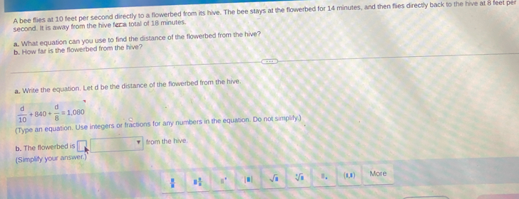 A bee flies at 10 feet per second directly to a flowerbed from its hive. The bee stays at the flowerbed for 14 minutes, and then flies directly back to the hive at 8 feet per
second. It is away from the hive far a total of 18 minutes. What equation can you use to find the distance of the flowerbed from the hive?
b. How far is the flowerbed from the hive?
a. Write the equation. Let d be the distance of the flowerbed from the hive
 d/10 +840+ d/8 =1,080
(Type an equation. Use integers or fractions for any numbers in the equation. Do not simplify.)
b. The flowerbed is from the hive.
(Simplify your answer.)
 □ /□   □  □ /□   □° |□ | sqrt(□ ) sqrt[3](a) Ⅱ. 47 More