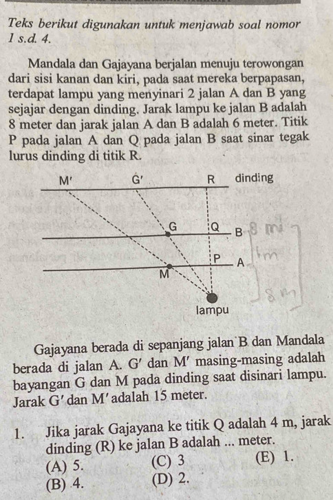 Teks berikut digunakan untuk menjawab soal nomor
1 s.d. 4.
Mandala dan Gajayana berjalan menuju terowongan
dari sisi kanan dan kiri, pada saat mereka berpapasan,
terdapat lampu yang menyinari 2 jalan A dan B yang
sejajar dengan dinding. Jarak lampu ke jalan B adalah
8 meter dan jarak jalan A dan B adalah 6 meter. Titik
P pada jalan A dan Q pada jalan B saat sinar tegak
lurus dinding di titik R.
M' G' R dinding
G Q B
P A
M
lampu
Gajayana berada di sepanjang jalan B dan Mandala
berada di jalan A. G' dan M' masing-masing adalah
bayangan G dan M pada dinding saat disinari lampu.
Jarak G' dan M’ adalah 15 meter.
1. Jika jarak Gajayana ke titik Q adalah 4 m, jarak
dinding (R) ke jalan B adalah ... meter.
(A) 5. (C) 3 (E) 1.
(B) 4. (D) 2.