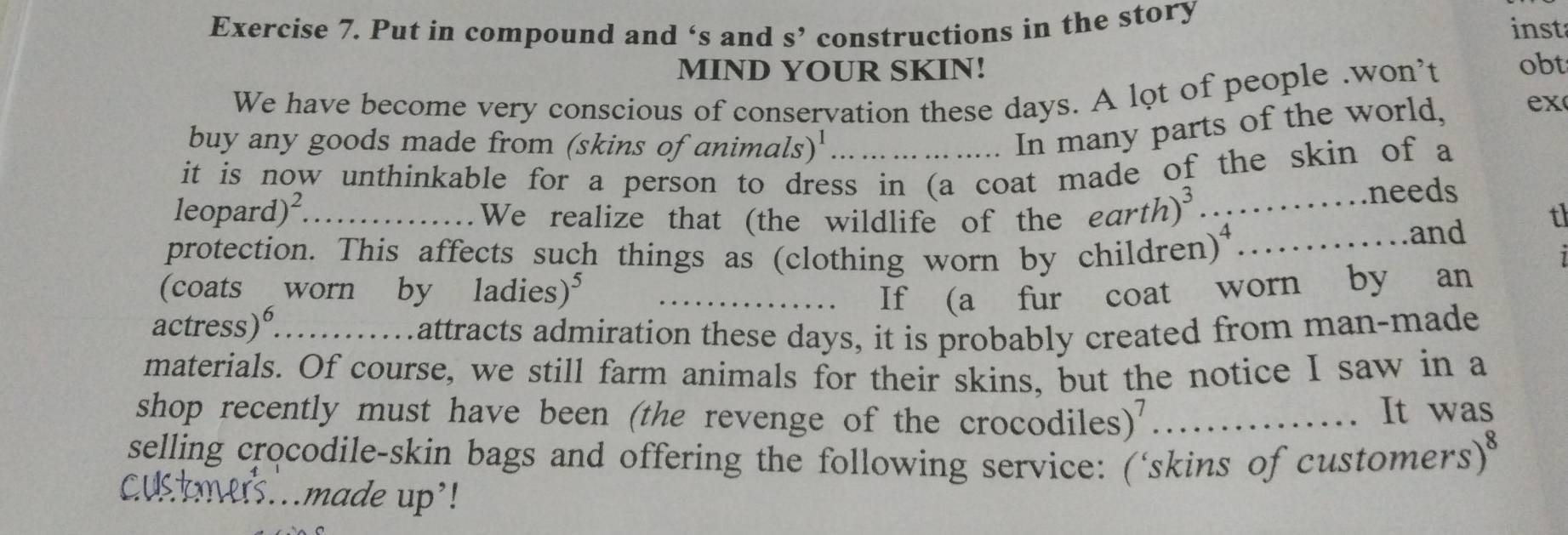 Put in compound and ‘s and S' constructions in the story inst 
MIND YOUR SKIN! 
We have become very conscious of conservation these days. A lot of people .won’t obt 
buy any goods made from (skins of animal (S)^1 
In many parts of the world, ex 
it is now unthinkable for a person to dress in (a coat made of the skin of a 
leopard)²_ ....... We realize that (the wildlife of the earth)^3 _ ……needs 
t 
…and 
protection. This affects such things as (clothing worn by children . x _ 
(coats worn by ladies)⁵ _If (a fur coat worn by an 
actress)°...........attracts admiration these days, it is probably created from man-made 
materials. Of course, we still farm animals for their skins, but the notice I saw in a 
shop recently must have been (the revenge of the crocodiles)'_ 
It was 
selling crocodile-skin bags and offering the following service: (‘skins of customers) 
Custmers..made up'!