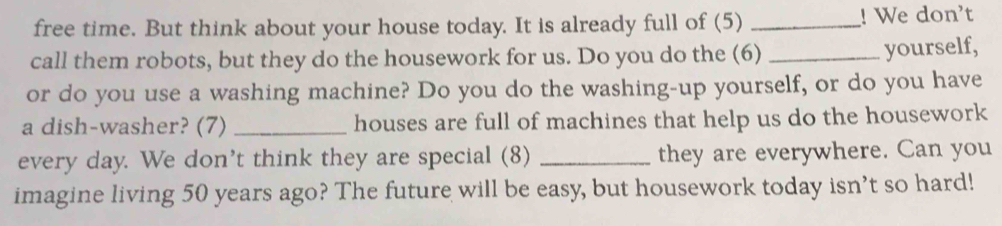 free time. But think about your house today. It is already full of (5) _! We don't 
call them robots, but they do the housework for us. Do you do the (6)_ 
yourself, 
or do you use a washing machine? Do you do the washing-up yourself, or do you have 
a dish-washer? (7) _houses are full of machines that help us do the housework 
every day. We don't think they are special (8) _they are everywhere. Can you 
imagine living 50 years ago? The future will be easy, but housework today isn’t so hard!