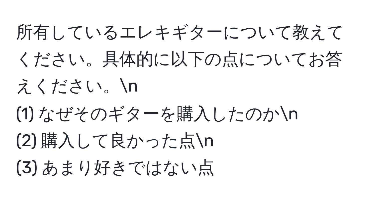 所有しているエレキギターについて教えてください。具体的に以下の点についてお答えください。n  
(1) なぜそのギターを購入したのかn  
(2) 購入して良かった点n  
(3) あまり好きではない点