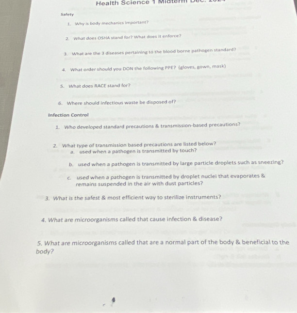 Health Science 1 Midterm De
Safety
1. Why is body mechanics important?
2. What does OSHA stand for? What does it enforce?
3. What are the 3 diseases pertaining to the blood borne pathogen standard?
4. What order should you DON the following PPE? (gloves, gown, mask)
5. What does RACE stand for?
6. Where should infectious waste be disposed of?
Infection Control
1. Who developed standard precautions & transmission-based precautions?
2. What type of transmission based precautions are listed below?
a. used when a pathogen is transmitted by touch?
b. used when a pathogen is transmitted by large particle droplets such as sneezing?
c. used when a pathogen is transmitted by droplet nuclei that evaporates &
remains suspended in the air with dust particles?
3. What is the safest & most efficient way to sterilize instruments?
4. What are microorganisms called that cause infection & disease?
5. What are microorganisms called that are a normal part of the body & beneficial to the
body?