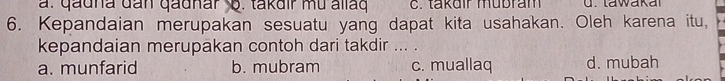 a. qadna đan qadnar b. takdir mu allaq c. takair mubram . lawakai
6. Kepandaian merupakan sesuatu yang dapat kita usahakan. Oleh karena itu,
kepandaian merupakan contoh dari takdir ... .
a. munfarid b. mubram c. muallaq
d. mubah