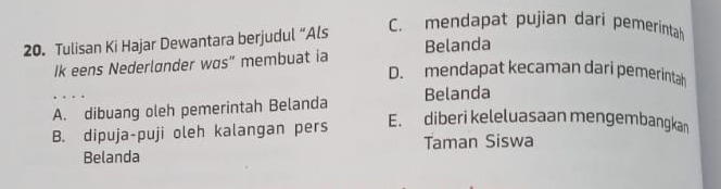 Tulisan Ki Hajar Dewantara berjudul “Als
C. mendapat pujian dari pemerintah
Ik eens Nederlønder wos” membuat ia Belanda
D. mendapat kecaman dari pemerintah
A. dibuang oleh pemerintah Belanda Belanda
B. dipuja-puji oleh kalangan pers
E. diberi keleluasaan mengembangkan
Belanda Taman Siswa